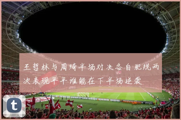 王哲林与周琦半场对决各自犯规两次表现平平谁能在下半场逆袭