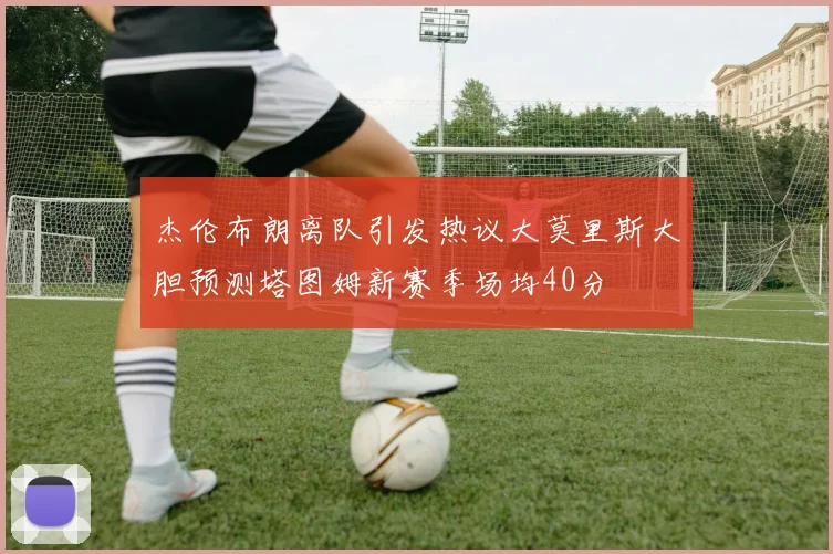 杰伦布朗离队引发热议大莫里斯大胆预测塔图姆新赛季场均40分