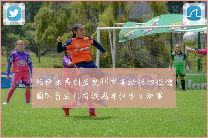 诺伊尔再创历史40岁高龄仍担任德国队首发门将迎战库拉索小组赛