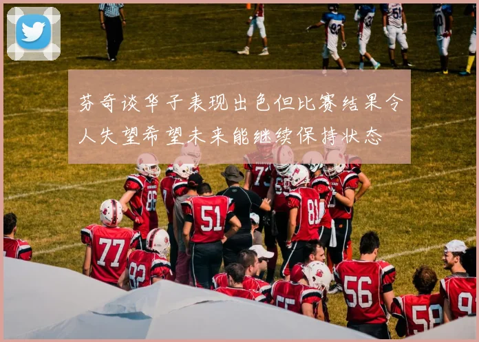 芬奇谈华子表现出色但比赛结果令人失望希望未来能继续保持状态