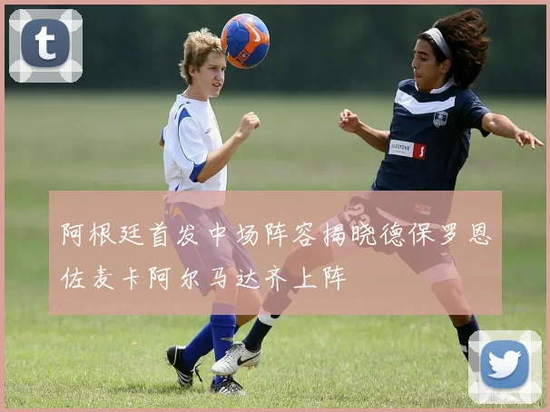 阿根廷首发中场阵容揭晓德保罗恩佐麦卡阿尔马达齐上阵