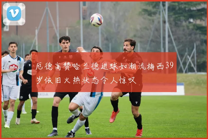 厄德高赞哈兰德进球如潮流梅西39岁依旧火热状态令人惊叹
