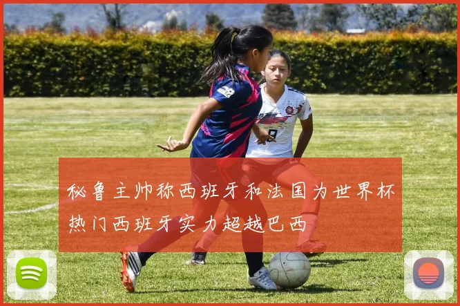 秘鲁主帅称西班牙和法国为世界杯热门西班牙实力超越巴西