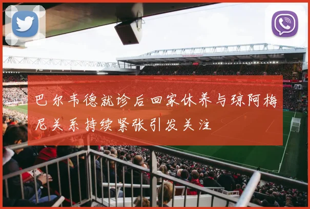 巴尔韦德就诊后回家休养与琼阿梅尼关系持续紧张引发关注