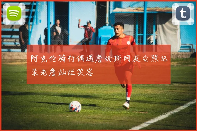 阿克伦骑行偶遇詹姆斯网友合照记录老詹灿烂笑容
