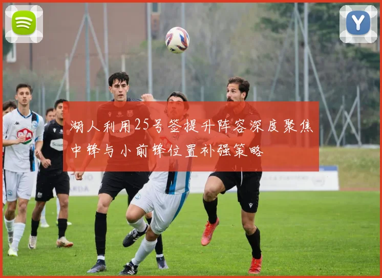 湖人利用25号签提升阵容深度聚焦中锋与小前锋位置补强策略