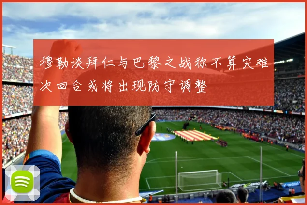 穆勒谈拜仁与巴黎之战称不算灾难次回合或将出现防守调整